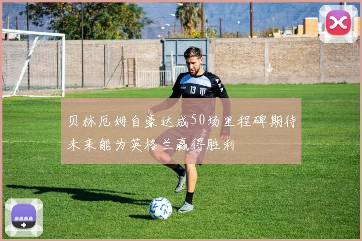 贝林厄姆自豪达成50场里程碑期待未来能为英格兰赢得胜利