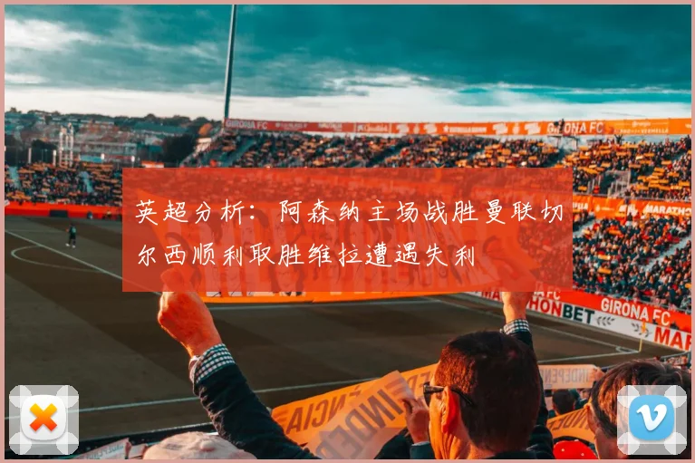 英超分析：阿森纳主场战胜曼联切尔西顺利取胜维拉遭遇失利