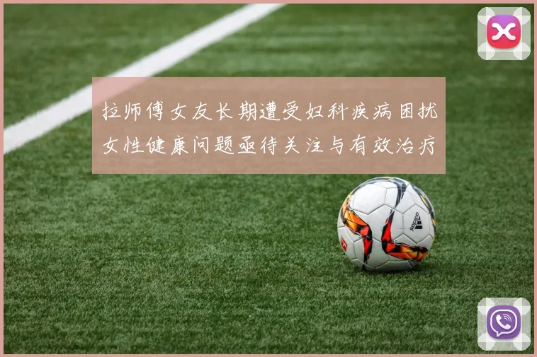 拉师傅女友长期遭受妇科疾病困扰女性健康问题亟待关注与有效治疗方案