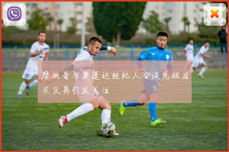 摩纳哥与奥蓬达经纪人洽谈先租后买交易引发关注