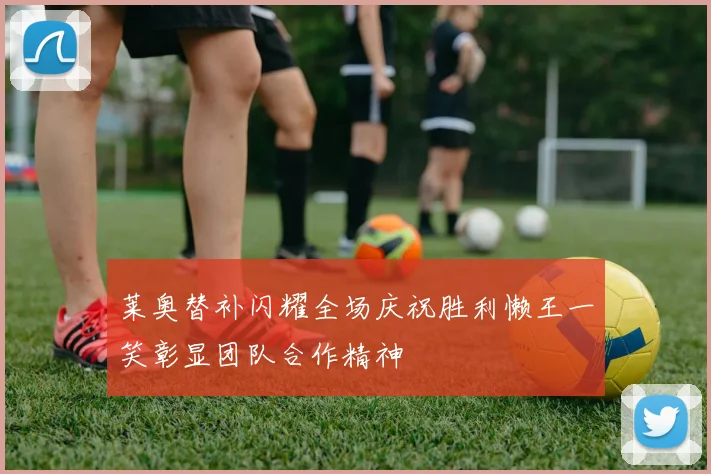 莱奥替补闪耀全场庆祝胜利懒王一笑彰显团队合作精神
