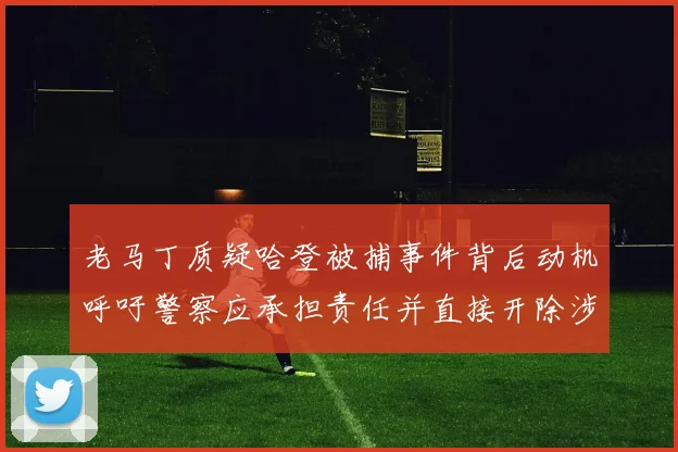 老马丁质疑哈登被捕事件背后动机呼吁警察应承担责任并直接开除涉事人员