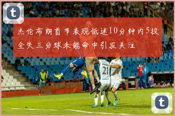 杰伦布朗首节表现低迷10分钟内5投全失三分球未能命中引发关注