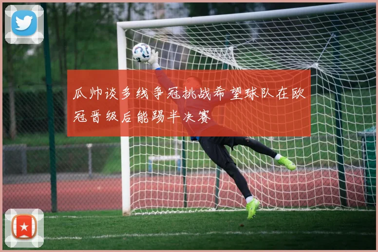 瓜帅谈多线争冠挑战希望球队在欧冠晋级后能踢半决赛