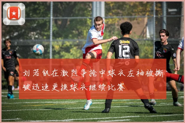 刘若钒在激烈争抢中球衣左袖被撕破迅速更换球衣继续比赛