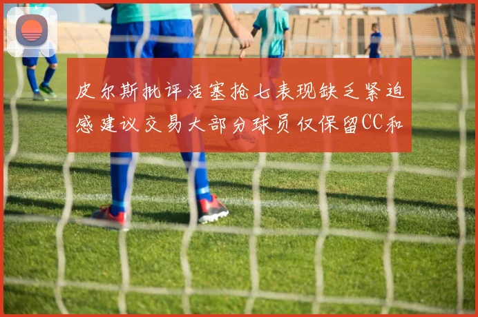 皮尔斯批评活塞抢七表现缺乏紧迫感建议交易大部分球员仅保留CC和詹金斯