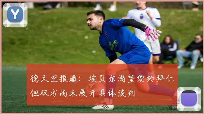 德天空报道：埃贝尔渴望续约拜仁但双方尚未展开具体谈判