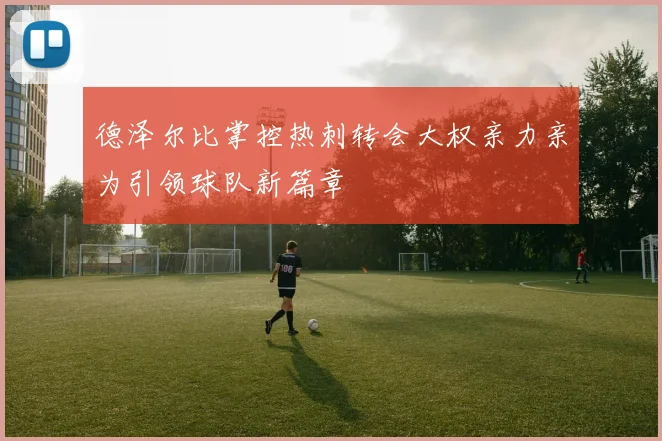 德泽尔比掌控热刺转会大权亲力亲为引领球队新篇章