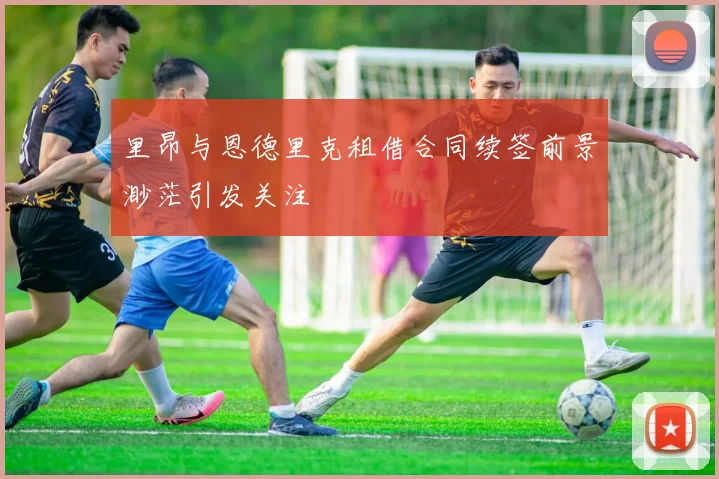 里昂与恩德里克租借合同续签前景渺茫引发关注