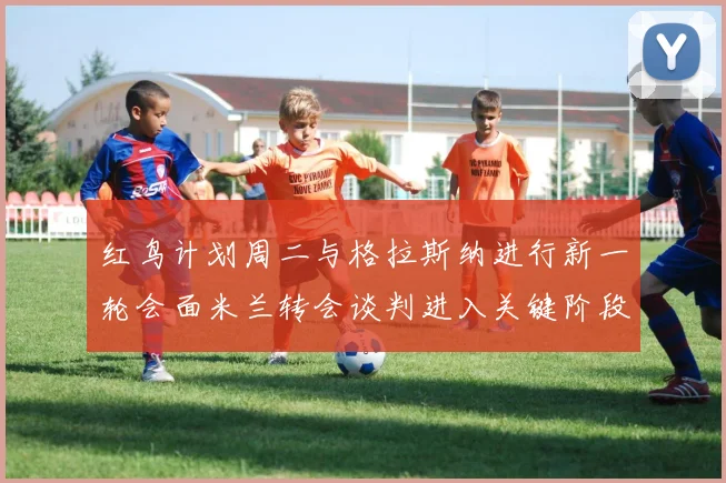 红鸟计划周二与格拉斯纳进行新一轮会面米兰转会谈判进入关键阶段