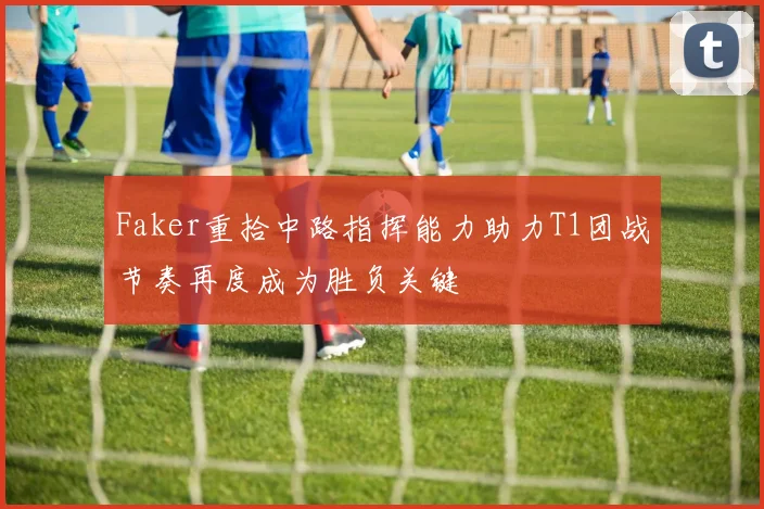 Faker重拾中路指挥能力助力T1团战节奏再度成为胜负关键