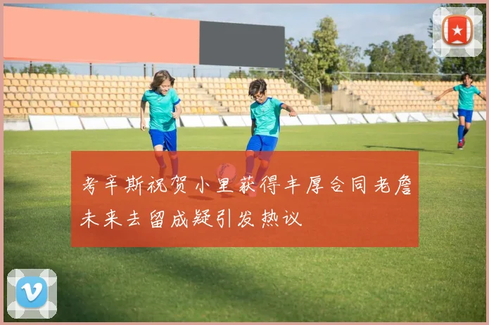 考辛斯祝贺小里获得丰厚合同老詹未来去留成疑引发热议