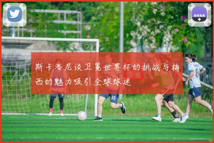 斯卡洛尼谈卫冕世界杯的挑战与梅西的魅力吸引全球球迷