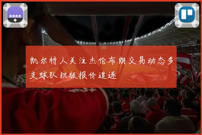 凯尔特人关注杰伦布朗交易动态多支球队积极报价追逐
