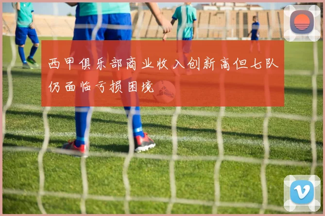 西甲俱乐部商业收入创新高但七队仍面临亏损困境