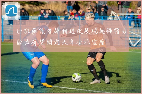 迪班萨凭借犀利进攻展现超强得分能力有望锁定大年状元宝座