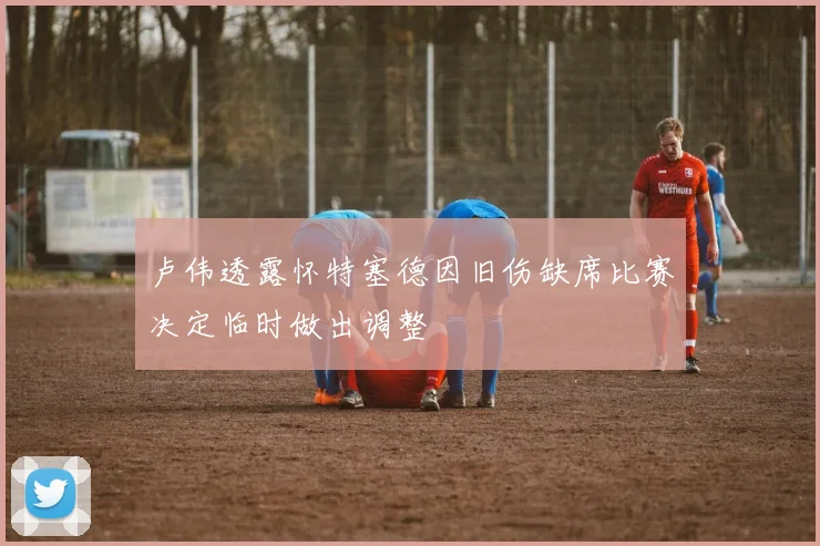 卢伟透露怀特塞德因旧伤缺席比赛决定临时做出调整