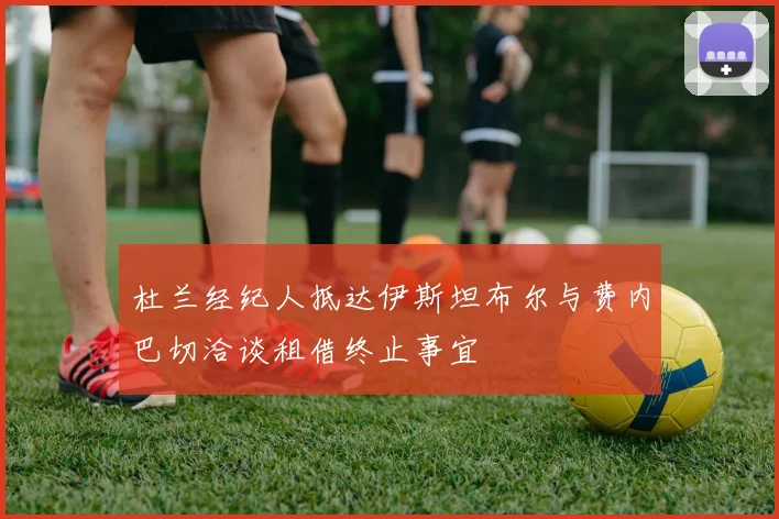 杜兰经纪人抵达伊斯坦布尔与费内巴切洽谈租借终止事宜