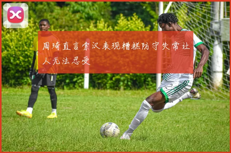 周琦直言索汉表现糟糕防守失常让人无法忍受