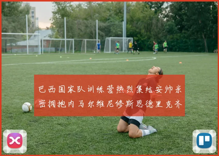 巴西国家队训练营热烈集结安帅亲密拥抱内马尔维尼修斯恩德里克齐亮相