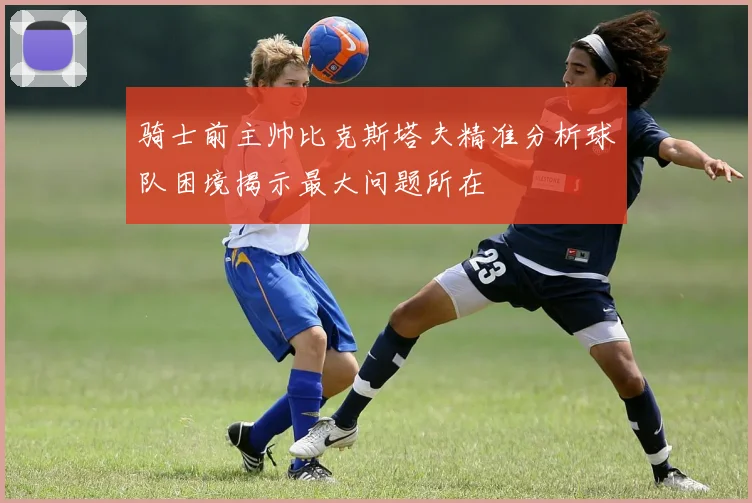 骑士前主帅比克斯塔夫精准分析球队困境揭示最大问题所在