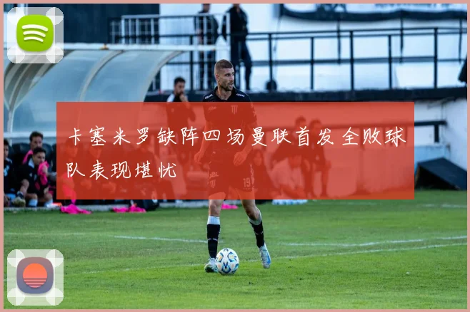 卡塞米罗缺阵四场曼联首发全败球队表现堪忧