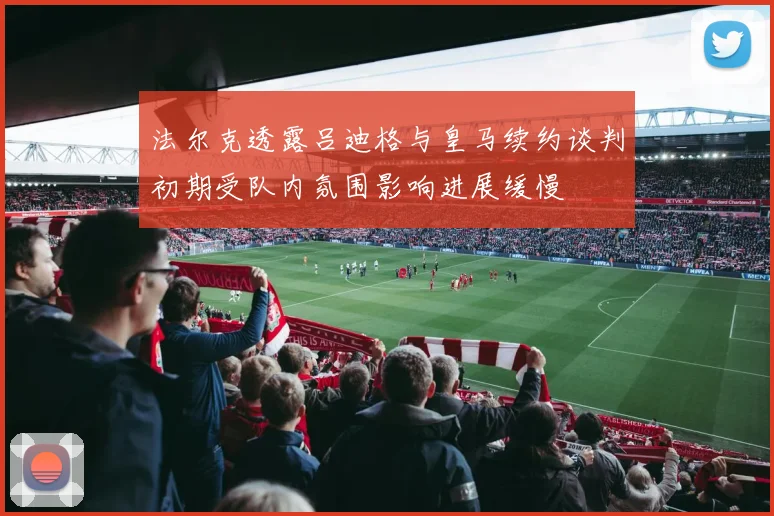 法尔克透露吕迪格与皇马续约谈判初期受队内氛围影响进展缓慢