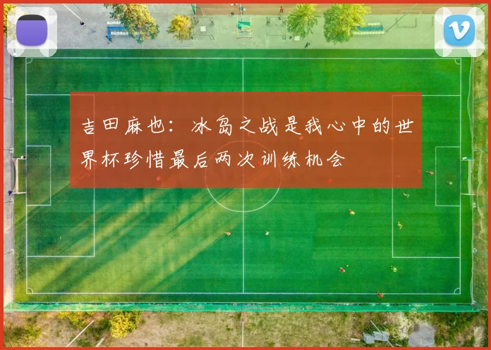 吉田麻也：冰岛之战是我心中的世界杯珍惜最后两次训练机会